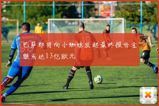 巴萨即将向小蜘蛛发起最终报价金额或达13亿欧元