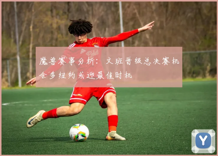 魔兽赛事分析：文班晋级总决赛机会多纽约或迎最佳时机