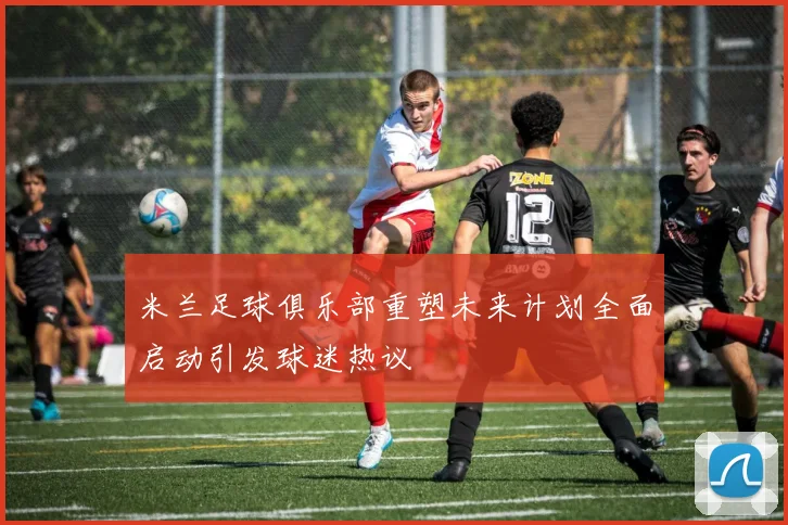 米兰足球俱乐部重塑未来计划全面启动引发球迷热议