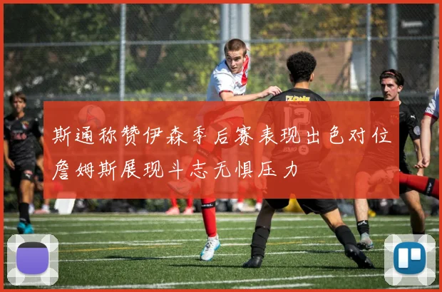 斯通称赞伊森季后赛表现出色对位詹姆斯展现斗志无惧压力