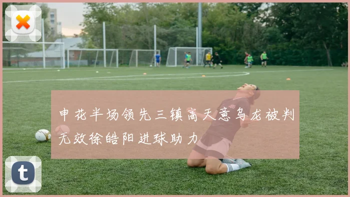 申花半场领先三镇高天意乌龙被判无效徐皓阳进球助力