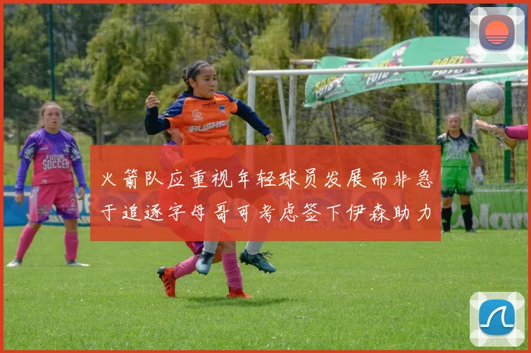 火箭队应重视年轻球员发展而非急于追逐字母哥可考虑签下伊森助力成长