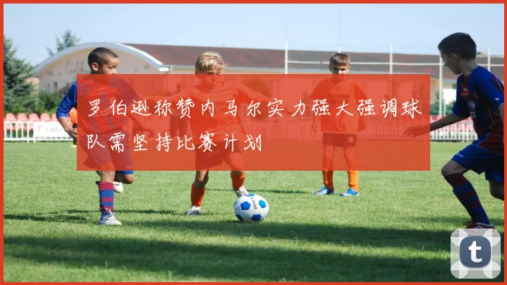 罗伯逊称赞内马尔实力强大强调球队需坚持比赛计划