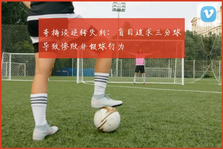 夸梅谈逆转失利：盲目追求三分球导致惨败非假球行为