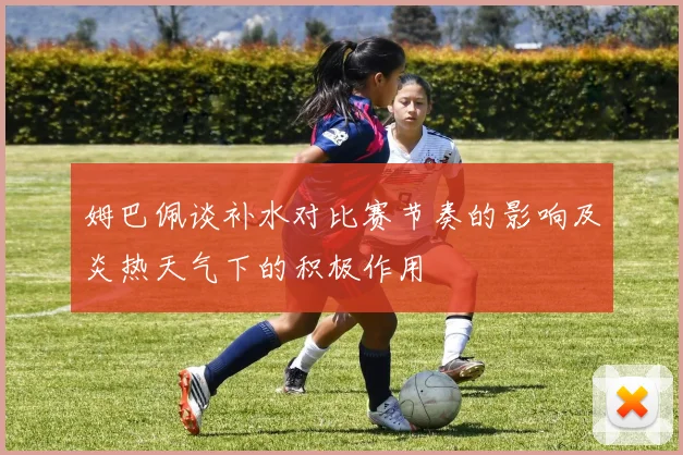 姆巴佩谈补水对比赛节奏的影响及炎热天气下的积极作用