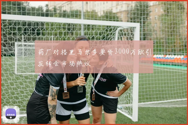 药厂对格里马尔多要价3000万欧引发转会市场热议