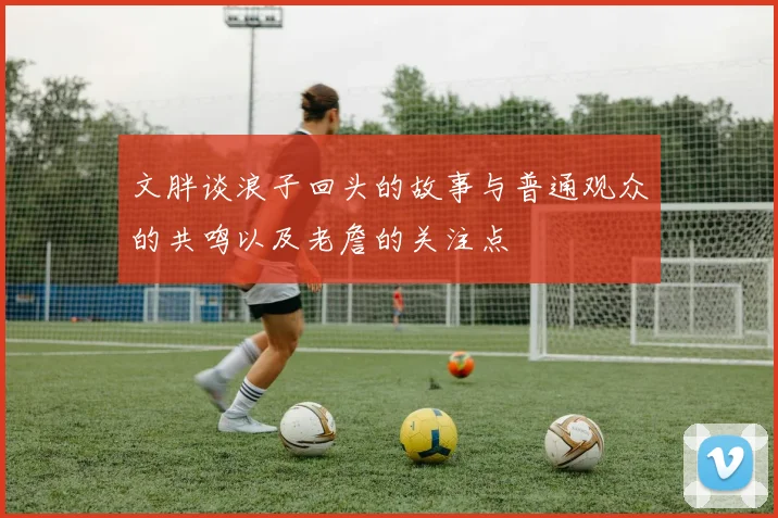 文胖谈浪子回头的故事与普通观众的共鸣以及老詹的关注点